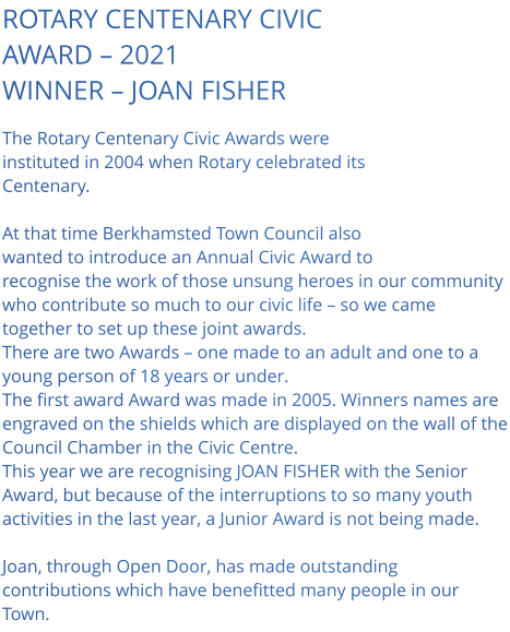 ROTARY CENTENARY CIVIC AWARD – 2021 WINNER – JOAN FISHER  The Rotary Centenary Civic Awards were instituted in 2004 when Rotary celebrated its Centenary.  At that time Berkhamsted Town Council also wanted to introduce an Annual Civic Award to recognise the work of those unsung heroes in our community who contribute so much to our civic life – so we came together to set up these joint awards. There are two Awards – one made to an adult and one to a young person of 18 years or under. The first award Award was made in 2005. Winners names are engraved on the shields which are displayed on the wall of the Council Chamber in the Civic Centre. This year we are recognising JOAN FISHER with the Senior Award, but because of the interruptions to so many youth activities in the last year, a Junior Award is not being made.  Joan, through Open Door, has made outstanding contributions which have benefitted many people in our Town.