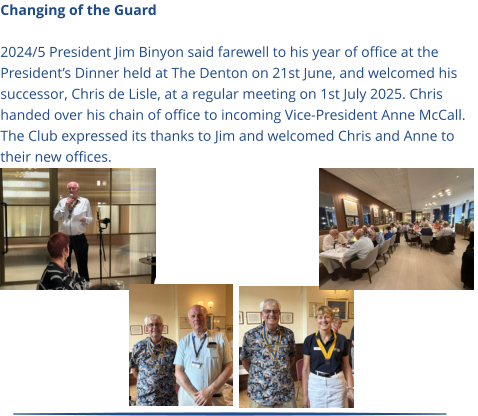 Changing of the Guard  2024/5 President Jim Binyon said farewell to his year of office at the President’s Dinner held at The Denton on 21st June, and welcomed his successor, Chris de Lisle, at a regular meeting on 1st July 2025. Chris handed over his chain of office to incoming Vice-President Anne McCall. The Club expressed its thanks to Jim and welcomed Chris and Anne to their new offices.