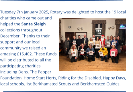 Tuesday 7th January 2025, Rotary was delighted to host the 19 local charities who came out and helped the Santa Sleigh collections throughout December. Thanks to their support and our local community we raised an amazing £15,402. These funds will be distributed to all the participating charities including Dens, The Pepper Foundation, Home Start Herts, Riding for the Disabled, Happy Days, local schools, 1st Berkhamsted Scouts and Berkhamsted Guides.