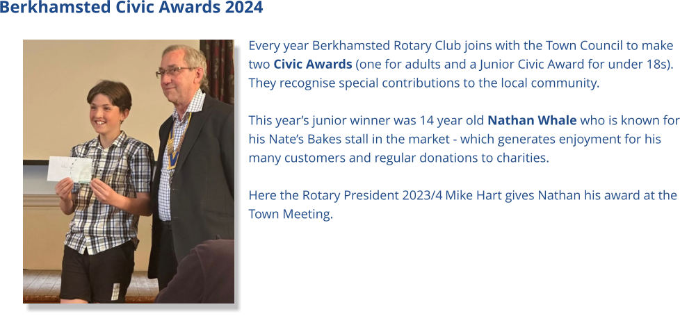 Berkhamsted Civic Awards 2024 Every year Berkhamsted Rotary Club joins with the Town Council to make two Civic Awards (one for adults and a Junior Civic Award for under 18s). They recognise special contributions to the local community.  This year’s junior winner was 14 year old Nathan Whale who is known for his Nate’s Bakes stall in the market - which generates enjoyment for his many customers and regular donations to charities.  Here the Rotary President 2023/4 Mike Hart gives Nathan his award at the Town Meeting.