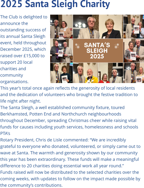 2025 Santa Sleigh Charity   The Club is delighted to announce the outstanding success of its annual Santa Sleigh event, held throughout December 2025, which raised over £15,000 to support 20 local charities and community organisations. This year’s total once again reflects the generosity of local residents and the dedication of volunteers who brought the festive tradition to life night after night. The Santa Sleigh, a well established community fixture, toured Berkhamsted, Potten End and Northchurch neighbourhoods  throughout December, spreading Christmas cheer while raising vital funds for causes including youth services, homelessness and schools PTA's Rotary President, Chris de Lisle commented: “We are incredibly grateful to everyone who donated, volunteered, or simply came out to wave at Santa. The warmth and generosity shown by our community this year has been extraordinary. These funds will make a meaningful difference to 20 charities doing essential work all year round.” Funds raised will now be distributed to the selected charities over the coming weeks, with updates to follow on the impact made possible by the community’s contributions.