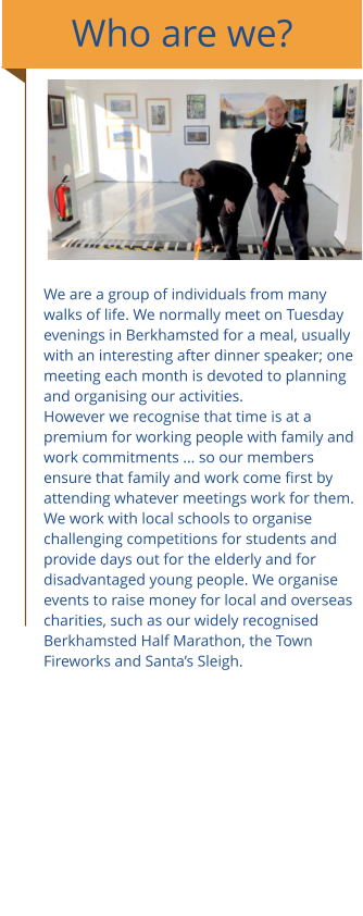 Who are we? We are a group of individuals from many walks of life. We normally meet on Tuesday evenings in Berkhamsted for a meal, usually with an interesting after dinner speaker; one meeting each month is devoted to planning and organising our activities. However we recognise that time is at a premium for working people with family and work commitments ... so our members ensure that family and work come first by attending whatever meetings work for them.  We work with local schools to organise challenging competitions for students and provide days out for the elderly and for disadvantaged young people. We organise events to raise money for local and overseas charities, such as our widely recognised Berkhamsted Half Marathon, the Town Fireworks and Santa’s Sleigh.