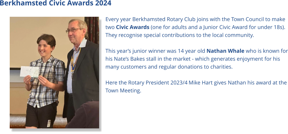 Berkhamsted Civic Awards 2024 Every year Berkhamsted Rotary Club joins with the Town Council to make two Civic Awards (one for adults and a Junior Civic Award for under 18s). They recognise special contributions to the local community.  This year’s junior winner was 14 year old Nathan Whale who is known for his Nate’s Bakes stall in the market - which generates enjoyment for his many customers and regular donations to charities.  Here the Rotary President 2023/4 Mike Hart gives Nathan his award at the Town Meeting.