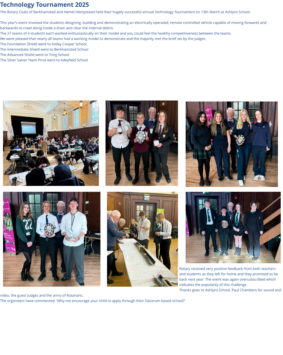 Technology Tournament 2025 The Rotary Clubs of Berkhamsted and Hemel Hempstead held their hugely successful annual Technology Tournament on 13th March at Ashlyns School.  This year’s event involved the students designing, building and demonstrating an electrically operated, remote controlled vehicle capable of moving forwards and backwards to crawl along inside a drain and clear the internal debris. The 27 teams of 4 students each worked enthusiastically on their model and you could feel the healthy competitiveness between the teams. We were pleased that nearly all teams had a working model to demonstrate and the majority met the brief set by the judges. The Foundation Shield went to Astley Cooper School The Intermediate Shield went to Berkhamsted School The Advanced Shield went to Tring School The Silver Salver Team Prize went to Adeyfield School                              Rotary received very positive feedback from both teachers and students as they left for home and they promised to be back next year. The event was again oversubscribed which indicates the popularity of this challenge. Thanks goes to Ashlyns School, Paul Chambers for sound and video, the guest Judges and the army of Rotarians. The organisers have commented: 'Why not encourage your child to apply through their Dacorum based school?'