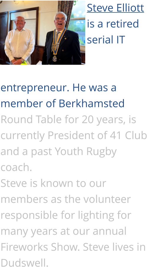 Steve Elliott is a retired serial IT entrepreneur. He was a member of Berkhamsted Round Table for 20 years, is currently President of 41 Club and a past Youth Rugby coach. Steve is known to our members as the volunteer responsible for lighting for many years at our annual Fireworks Show. Steve lives in Dudswell.
