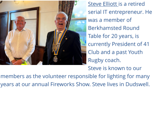 Steve Elliott is a retired serial IT entrepreneur. He was a member of Berkhamsted Round Table for 20 years, is currently President of 41 Club and a past Youth Rugby coach. Steve is known to our members as the volunteer responsible for lighting for many years at our annual Fireworks Show. Steve lives in Dudswell.