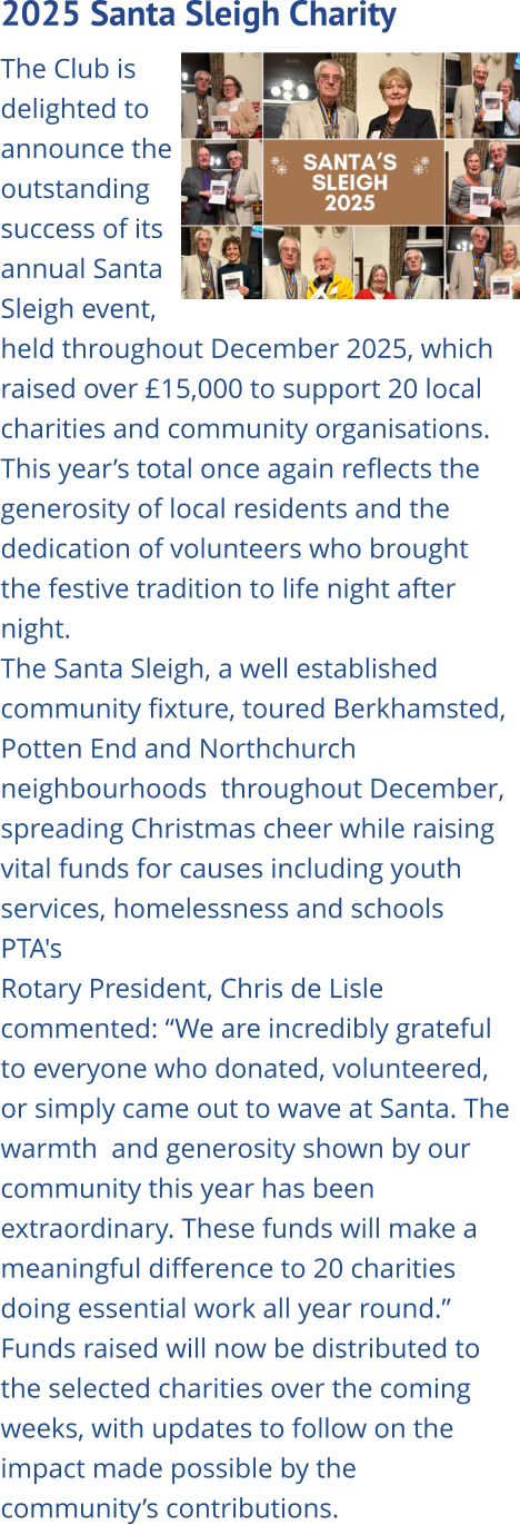 2025 Santa Sleigh Charity   The Club is delighted to announce the outstanding success of its annual Santa Sleigh event, held throughout December 2025, which raised over £15,000 to support 20 local charities and community organisations. This year’s total once again reflects the generosity of local residents and the dedication of volunteers who brought the festive tradition to life night after night. The Santa Sleigh, a well established community fixture, toured Berkhamsted, Potten End and Northchurch neighbourhoods  throughout December, spreading Christmas cheer while raising vital funds for causes including youth services, homelessness and schools PTA's Rotary President, Chris de Lisle commented: “We are incredibly grateful to everyone who donated, volunteered, or simply came out to wave at Santa. The warmth  and generosity shown by our community this year has been extraordinary. These funds will make a meaningful difference to 20 charities doing essential work all year round.” Funds raised will now be distributed to the selected charities over the coming weeks, with updates to follow on the impact made possible by the community’s contributions.