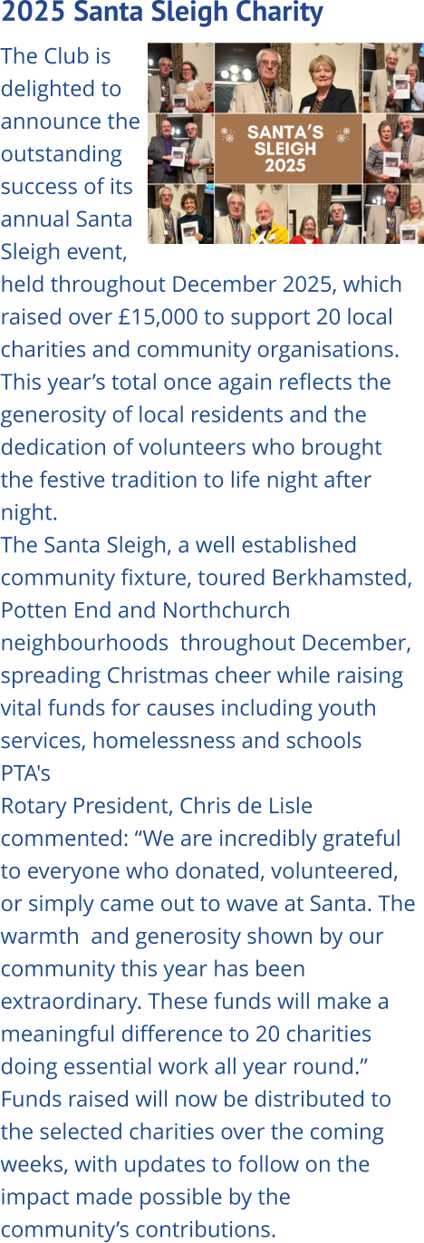 2025 Santa Sleigh Charity   The Club is delighted to announce the outstanding success of its annual Santa Sleigh event, held throughout December 2025, which raised over £15,000 to support 20 local charities and community organisations. This year’s total once again reflects the generosity of local residents and the dedication of volunteers who brought the festive tradition to life night after night. The Santa Sleigh, a well established community fixture, toured Berkhamsted, Potten End and Northchurch neighbourhoods  throughout December, spreading Christmas cheer while raising vital funds for causes including youth services, homelessness and schools PTA's Rotary President, Chris de Lisle commented: “We are incredibly grateful to everyone who donated, volunteered, or simply came out to wave at Santa. The warmth  and generosity shown by our community this year has been extraordinary. These funds will make a meaningful difference to 20 charities doing essential work all year round.” Funds raised will now be distributed to the selected charities over the coming weeks, with updates to follow on the impact made possible by the community’s contributions.