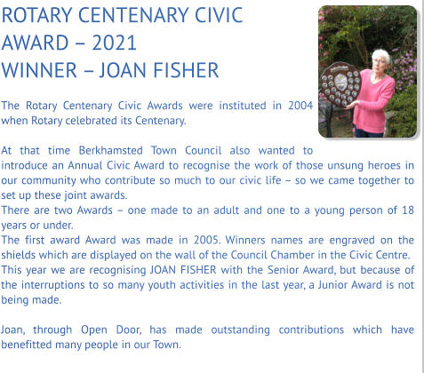 ROTARY CENTENARY CIVIC AWARD – 2021 WINNER – JOAN FISHER  The Rotary Centenary Civic Awards were instituted in 2004 when Rotary celebrated its Centenary.  At that time Berkhamsted Town Council also wanted to introduce an Annual Civic Award to recognise the work of those unsung heroes in our community who contribute so much to our civic life – so we came together to set up these joint awards. There are two Awards – one made to an adult and one to a young person of 18 years or under. The first award Award was made in 2005. Winners names are engraved on the shields which are displayed on the wall of the Council Chamber in the Civic Centre. This year we are recognising JOAN FISHER with the Senior Award, but because of the interruptions to so many youth activities in the last year, a Junior Award is not being made.  Joan, through Open Door, has made outstanding contributions which have benefitted many people in our Town.